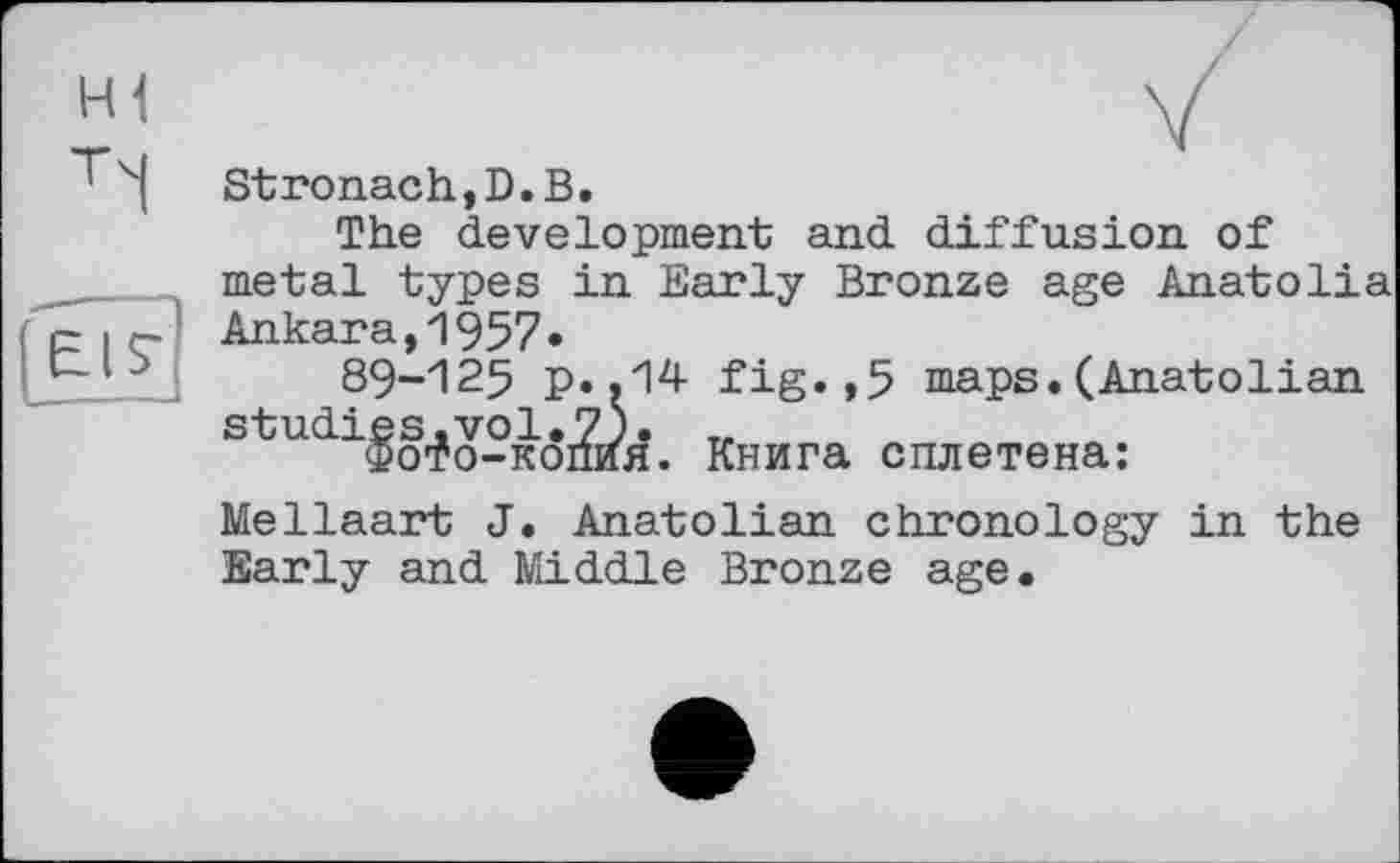 ﻿Stronach,D.В.
The development and diffusion of metal types in Early Bronze age Anatolia Ankara,1957»
89-125 p..14 fig.,5 maps.(Anatolian studies.vol.7).
Фото-копия. Книга сплетена;
Mellaart J. Anatolian chronology in the Early and Middle Bronze age.